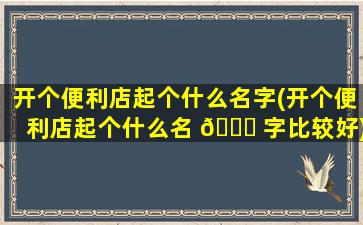 开个便利店起个什么名字(开个便利店起个什么名 🐟 字比较好)